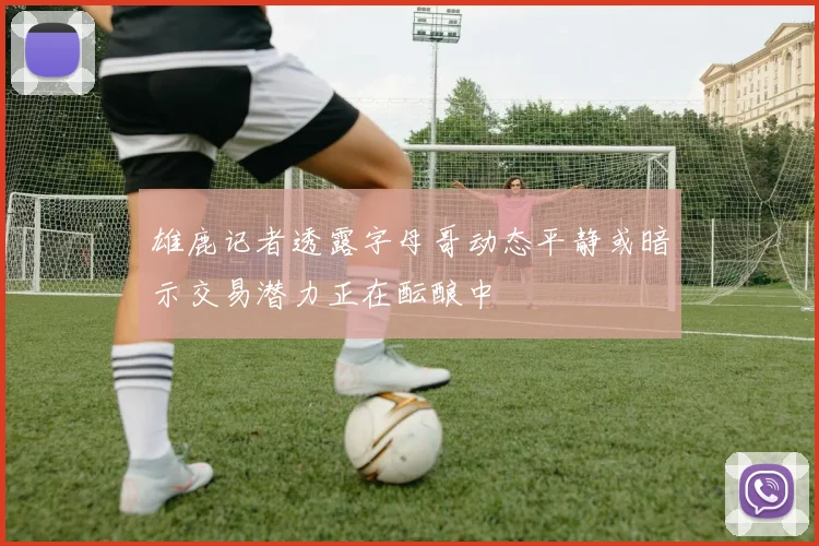 雄鹿记者透露字母哥动态平静或暗示交易潜力正在酝酿中