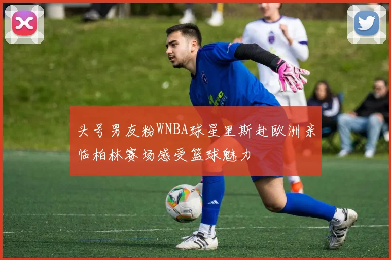 头号男友粉WNBA球星里斯赴欧洲亲临柏林赛场感受篮球魅力