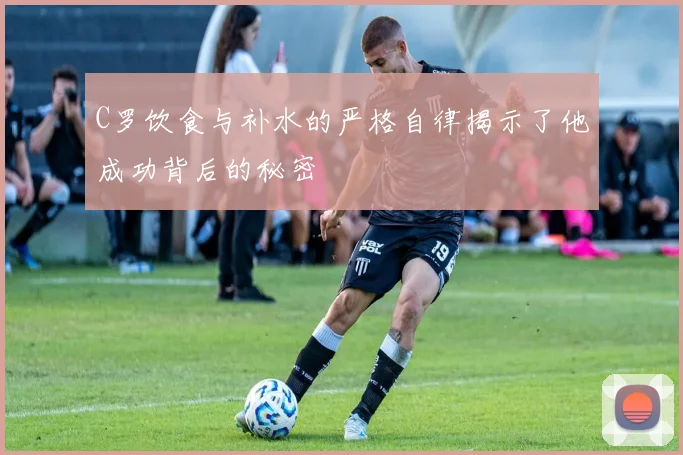 C罗饮食与补水的严格自律揭示了他成功背后的秘密